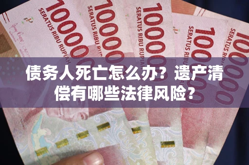 武汉债务人死亡怎么办？遗产清偿有哪些法律风险？