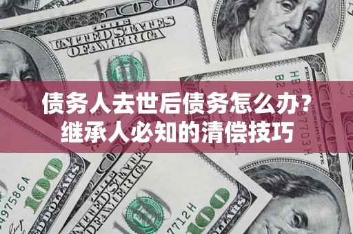 武汉债务人去世后债务怎么办？继承人必知的清偿技巧